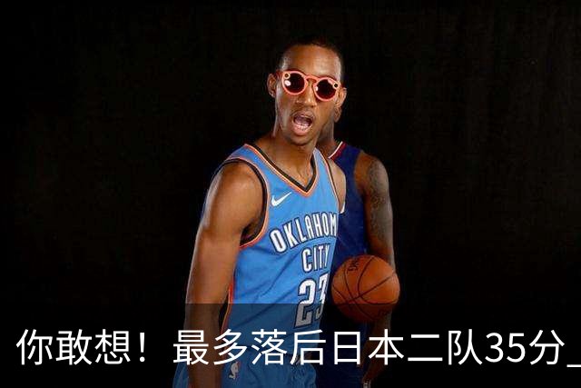 你敢想！最多落后日本二队35分 近10年男篮在干什么